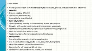 7. Learning Disabilities
• Neurological disorders that affect the ability to understand, process, and use information effectively.
• Examples:
• Dyslexia (reading difficulty)
• Dyscalculia (math difficulty),
• Dysgraphia (writing difficulty).
• Signs & Symptoms:
• Difficulty reading, spelling, or understanding written text (dyslexia)
• Struggles with numbers, arithmetic, and time concepts (dyscalculia)
• Poor handwriting and difficulty expressing thoughts in writing (dysgraphia)
• Easily distracted, short attention span
• Academic underperformance despite normal intelligence
• Management:
• Special teaching strategies (multi-sensory learning)
• Use of assistive technology (audio books, calculators, typing tools)
• Extra time in exams and personalized support
• Counseling for self-esteem and frustration
• Collaboration between teachers, parents, and therapists
 