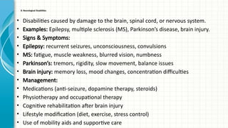 8. Neurological Disabilities
• Disabilities caused by damage to the brain, spinal cord, or nervous system.
• Examples: Epilepsy, multiple sclerosis (MS), Parkinson’s disease, brain injury.
• Signs & Symptoms:
• Epilepsy: recurrent seizures, unconsciousness, convulsions
• MS: fatigue, muscle weakness, blurred vision, numbness
• Parkinson’s: tremors, rigidity, slow movement, balance issues
• Brain injury: memory loss, mood changes, concentration difficulties
• Management:
• Medications (anti-seizure, dopamine therapy, steroids)
• Physiotherapy and occupational therapy
• Cognitive rehabilitation after brain injury
• Lifestyle modification (diet, exercise, stress control)
• Use of mobility aids and supportive care
 