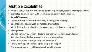 Multiple Disabilities
• When a person has more than one type of impairment, leading to complex needs.
• Examples: Cerebral palsy with intellectual disability, deaf-blindness.
• Signs & Symptoms:
• Severe difficulties in communication, mobility, and learning
• Dependence on caregivers for most daily activities
• Multiple health complications (seizures, speech delays, sensory loss)
• Management:
• Multidisciplinary approach (doctors, therapists, teachers, psychologists)
• Assistive devices for both mobility and communication
• Individualized education plans (IEPs) for children
• Family training and counseling for long-term support
• Community-based rehabilitation and social inclusion
 