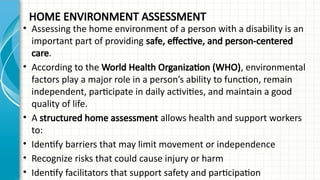HOME ENVIRONMENT ASSESSMENT
• Assessing the home environment of a person with a disability is an
important part of providing safe, effective, and person-centered
care.
• According to the World Health Organization (WHO), environmental
factors play a major role in a person’s ability to function, remain
independent, participate in daily activities, and maintain a good
quality of life.
• A structured home assessment allows health and support workers
to:
• Identify barriers that may limit movement or independence
• Recognize risks that could cause injury or harm
• Identify facilitators that support safety and participation
 
