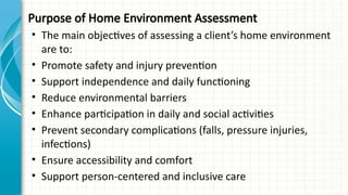 Purpose of Home Environment Assessment
• The main objectives of assessing a client’s home environment
are to:
• Promote safety and injury prevention
• Support independence and daily functioning
• Reduce environmental barriers
• Enhance participation in daily and social activities
• Prevent secondary complications (falls, pressure injuries,
infections)
• Ensure accessibility and comfort
• Support person-centered and inclusive care
 