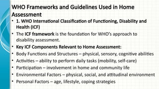 WHO Frameworks and Guidelines Used in Home
Assessment
• 1. WHO International Classification of Functioning, Disability and
Health (ICF)
• The ICF framework is the foundation for WHO’s approach to
disability assessment.
• Key ICF Components Relevant to Home Assessment:
• Body Functions and Structures – physical, sensory, cognitive abilities
• Activities – ability to perform daily tasks (mobility, self-care)
• Participation – involvement in home and community life
• Environmental Factors – physical, social, and attitudinal environment
• Personal Factors – age, lifestyle, coping strategies
 