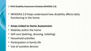 2. WHO Disability Assessment Schedule (WHODAS 2.0)
• WHODAS 2.0 helps understand how disability affects daily
functioning in the home.
• Areas Linked to Home Assessment:
• Mobility within the home
• Self-care (bathing, dressing, toileting)
• Household activities
• Participation in family life
• Use of assistive devices
 