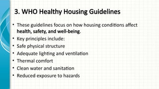 3. WHO Healthy Housing Guidelines
• These guidelines focus on how housing conditions affect
health, safety, and well-being.
• Key principles include:
• Safe physical structure
• Adequate lighting and ventilation
• Thermal comfort
• Clean water and sanitation
• Reduced exposure to hazards
 