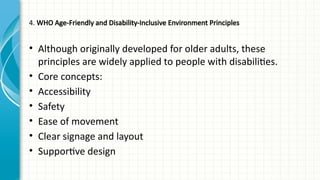 4. WHO Age-Friendly and Disability-Inclusive Environment Principles
• Although originally developed for older adults, these
principles are widely applied to people with disabilities.
• Core concepts:
• Accessibility
• Safety
• Ease of movement
• Clear signage and layout
• Supportive design
 