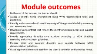 Module outcomes
• By the end of the module, the learner should:
 Assess a client’s home environment using WHO-recommended tools and
guidelines.
 Identify and assess a client’s condition using MOH-approved disability screening
and assessment tools.
 Develop a work contract that reflects the client’s individual needs and support
requirements.
 Provide appropriate disability care activities according to MOH disability
screening and assessment guidelines.
 Prepare clear and accurate disability care reports following MOH
documentation guidelines.
 Make appropriate referrals based on the client’s condition and identified needs.
 