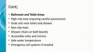 Cont;
• Bathroom and Toilet Areas
• High-risk area requiring careful assessment:
• Grab rails near toilet and shower
• Non-slip mats
• Shower chairs or bath boards
• Accessible sinks and mirrors
• Safe water temperature
• Emergency call systems if needed
 
