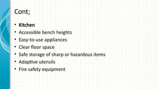 Cont;
• Kitchen
• Accessible bench heights
• Easy-to-use appliances
• Clear floor space
• Safe storage of sharp or hazardous items
• Adaptive utensils
• Fire safety equipment
 