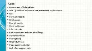 Cont;
• Assessment of Safety Risks
• WHO guidelines emphasize risk prevention, especially for:
• Falls
• Burns and scalds
• Fire hazards
• Poor air quality
• Electrical hazards
• Infection risks
• Risk assessment includes identifying:
• Slippery surfaces
• Poor lighting
• Unsafe furniture
• Inadequate ventilation
• Lack of emergency exits
 