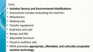 Cont;
• Assistive Devices and Environmental Modifications
• Assessment includes evaluating the need for:
• Wheelchairs
• Walking aids
• Transfer equipment
• Grab bars and rails
• Ramps and lifts
• Adjustable furniture
• Visual or auditory aids
• WHO promotes appropriate, affordable, and culturally acceptable
assistive technology.
 