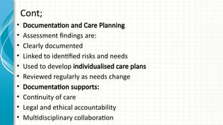 Cont;
• Documentation and Care Planning
• Assessment findings are:
• Clearly documented
• Linked to identified risks and needs
• Used to develop individualised care plans
• Reviewed regularly as needs change
• Documentation supports:
• Continuity of care
• Legal and ethical accountability
• Multidisciplinary collaboration
 
