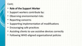 Cont;
• Role of the Support Worker
• Support workers contribute by:
• Observing environmental risks
• Reporting concerns
• Supporting implementation of modifications
• Encouraging safe practices
• Assisting clients to use assistive devices correctly
• Following WHO-aligned organisational policies
 