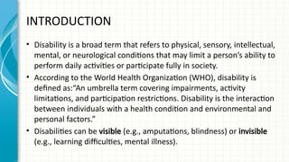 INTRODUCTION
• Disability is a broad term that refers to physical, sensory, intellectual,
mental, or neurological conditions that may limit a person’s ability to
perform daily activities or participate fully in society.
• According to the World Health Organization (WHO), disability is
defined as:“An umbrella term covering impairments, activity
limitations, and participation restrictions. Disability is the interaction
between individuals with a health condition and environmental and
personal factors.”
• Disabilities can be visible (e.g., amputations, blindness) or invisible
(e.g., learning difficulties, mental illness).
 