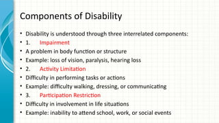 Components of Disability
• Disability is understood through three interrelated components:
• 1. Impairment
• A problem in body function or structure
• Example: loss of vision, paralysis, hearing loss
• 2. Activity Limitation
• Difficulty in performing tasks or actions
• Example: difficulty walking, dressing, or communicating
• 3. Participation Restriction
• Difficulty in involvement in life situations
• Example: inability to attend school, work, or social events
 