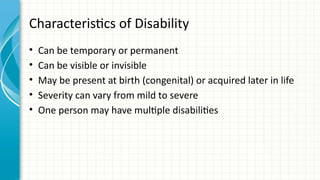 Characteristics of Disability
• Can be temporary or permanent
• Can be visible or invisible
• May be present at birth (congenital) or acquired later in life
• Severity can vary from mild to severe
• One person may have multiple disabilities
 