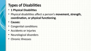 Types of Disabilities
• 1 Physical Disabilities
• Physical disabilities affect a person’s movement, strength,
coordination, or physical functioning.
• Causes:
• Congenital conditions
• Accidents or injuries
• Neurological disorders
• Chronic illnesses
 