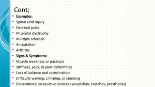 Cont;
• Examples:
• Spinal cord injury
• Cerebral palsy
• Muscular dystrophy
• Multiple sclerosis
• Amputation
• Arthritis
• Signs & Symptoms:
• Muscle weakness or paralysis
• Stiffness, pain, or joint deformities
• Loss of balance and coordination
• Difficulty walking, climbing, or standing
• Dependence on assistive devices (wheelchair, crutches, prosthetics)
 