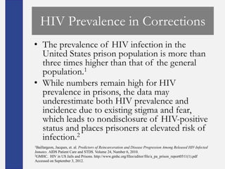HIV Prevalence in Corrections
• The prevalence of HIV infection in the
  United States prison population is more than
  three times higher than that of the general
  population.1
• While numbers remain high for HIV
  prevalence in prisons, the data may
  underestimate both HIV prevalence and
  incidence due to existing stigma and fear,
  which leads to nondisclosure of HIV-positive
  status and places prisoners at elevated risk of
  infection.2
1Baillargeon,
            Jacques, et. al. Predictors of Reincarceration and Disease Progression Among Released HIV-Infected
Inmates. AIDS Patient Care and STDS. Volume 24, Number 6, 2010.
2GMHC. HIV in US Jails and Prisons. http://www.gmhc.org/files/editor/file/a_pa_prison_report0511(1).pdf

Accessed on September 3, 2012.
 