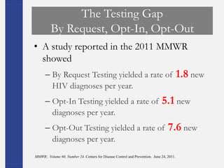 The Testing Gap
         By Request, Opt-In, Opt-Out
• A study reported in the 2011 MMWR
  showed
      – By Request Testing yielded a rate of                                              1.8 new
        HIV diagnoses per year.
      – Opt-In Testing yielded a rate of                                      5.1 new
        diagnoses per year.
      – Opt-Out Testing yielded a rate of                                         7.6 new
        diagnoses per year.
MMWR;. Volume 60, Number 24. Centers for Disease Control and Prevention. June 24, 2011.
 