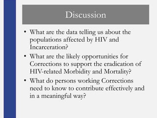 Discussion
• What are the data telling us about the
  populations affected by HIV and
  Incarceration?
• What are the likely opportunities for
  Corrections to support the eradication of
  HIV-related Morbidity and Mortality?
• What do persons working Corrections
  need to know to contribute effectively and
  in a meaningful way?
 