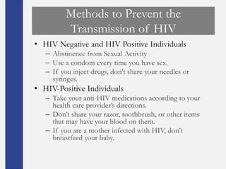 Methods to Prevent the
          Transmission of HIV
• HIV Negative and HIV Positive Individuals
   – Abstinence from Sexual Activity
   – Use a condom every time you have sex.
   – If you inject drugs, don't share your needles or
     syringes.
• HIV-Positive Individuals
   – Take your anti-HIV medications according to your
     health care provider’s directions.
   – Don’t share your razor, toothbrush, or other items
     that may have your blood on them.
   – If you are a mother infected with HIV, don’t
     breastfeed your baby.
 