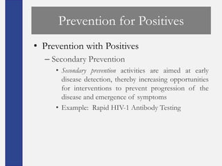 Prevention for Positives
• Prevention with Positives
  – Secondary Prevention
     • Secondary prevention activities are aimed at early
       disease detection, thereby increasing opportunities
       for interventions to prevent progression of the
       disease and emergence of symptoms
     • Example: Rapid HIV-1 Antibody Testing
 
