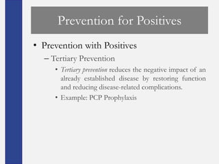 Prevention for Positives
• Prevention with Positives
  – Tertiary Prevention
     • Tertiary prevention reduces the negative impact of an
       already established disease by restoring function
       and reducing disease-related complications.
     • Example: PCP Prophylaxis
 