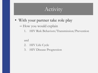 Activity
• With your partner take role play
  – How you would explain
     1. HIV Risk Behaviors/Transmission/Prevention

     and
     2. HIV Life Cycle
     3. HIV Disease Progression
 