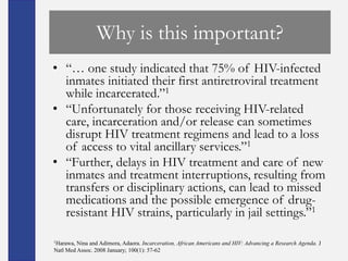 Why is this important?
• ―… one study indicated that 75% of HIV-infected
  inmates initiated their first antiretroviral treatment
  while incarcerated.‖1
• ―Unfortunately for those receiving HIV-related
  care, incarceration and/or release can sometimes
  disrupt HIV treatment regimens and lead to a loss
  of access to vital ancillary services.‖1
• ―Further, delays in HIV treatment and care of new
  inmates and treatment interruptions, resulting from
  transfers or disciplinary actions, can lead to missed
  medications and the possible emergence of drug-
  resistant HIV strains, particularly in jail settings.‖1

1Harawa, Nina and Adimora, Adaora. Incarceration, African Americans and HIV: Advancing a Research Agenda. J
Natl Med Assoc. 2008 January; 100(1): 57-62
 