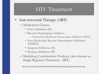 HIV Treatment
• Anti-retroviral Therapy (ART)
  – Medication Classes
       • Entry Inhibitors (EI)
       • Reverse Transcriptase Inhibtors
              – Nucleoside/tide Reverse Transcriptase Inhibitors (NRTI)
       • Non-Nucleoside Reverse Transcriptase Inhibitors
         (NNRTI)
       • Integrase Inhibitors (II)
       • Protease Inhibitors (PI)
  – Multidrug Combination Products (also known as
    Single Regimen Treatment - SRT)
    http://www.niaid.nih.gov/topics/HIVAIDS/Understanding/Treatment/pages/arvdrugclasses.aspx
 