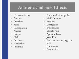 Antiretroviral Side Effects
•   Hypersensitivity   • Peripheral Neuropathy
•   Anemia             • Vivid Dreams
•   Diarrhea           • Anxiety
•   Rash               • Depression
•   Constipation       • Weight Loss
•   Nausea             • Muscle Pain
•   Fatigue            • Appetite Loss
•   Chills             • Joint Pain
•   Dizziness          • Fat Loss in arms, legs, or
•   Headaches            face
•   Insomnia           • Numbness
                       • Pancreatitis
 