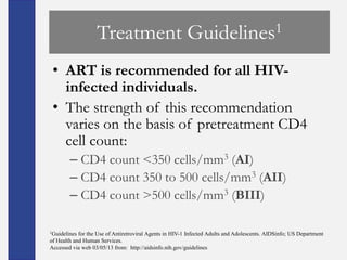 Treatment                             Guidelines 1


 • ART is recommended for all HIV-
   infected individuals.
 • The strength of this recommendation
   varies on the basis of pretreatment CD4
   cell count:
        – CD4 count <350 cells/mm3 (AI)
        – CD4 count 350 to 500 cells/mm3 (AII)
        – CD4 count >500 cells/mm3 (BIII)

1Guidelines for the Use of Antiretroviral Agents in HIV-1 Infected Adults and Adolescents. AIDSinfo; US Department
of Health and Human Services.
Accessed via web 03/05/13 from: http://aidsinfo.nih.gov/guidelines
 