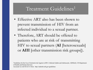 Treatment                             Guidelines 1


 • Effective ART also has been shown to
   prevent transmission of HIV from an
   infected individual to a sexual partner.
 • Therefore, ART should be offered to
   patients who are at risk of transmitting
   HIV to sexual partners (AI [heterosexuals]
   or AIII [other transmission risk groups]).

1Guidelines for the Use of Antiretroviral Agents in HIV-1 Infected Adults and Adolescents. AIDSinfo; US Department
of Health and Human Services.
Accessed via web 02/22/13 from: http://aidsinfo.nih.gov/guidelines
 