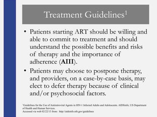 Treatment                             Guidelines 1


 • Patients starting ART should be willing and
   able to commit to treatment and should
   understand the possible benefits and risks
   of therapy and the importance of
   adherence (AIII).
 • Patients may choose to postpone therapy,
   and providers, on a case-by-case basis, may
   elect to defer therapy because of clinical
   and/or psychosocial factors.
1Guidelines for the Use of Antiretroviral Agents in HIV-1 Infected Adults and Adolescents. AIDSinfo; US Department
of Health and Human Services.
Accessed via web 02/22/13 from: http://aidsinfo.nih.gov/guidelines
 