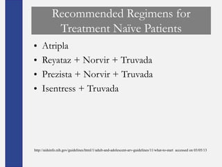 Recommended Regimens for
            Treatment Naïve Patients
•    Atripla
•    Reyataz + Norvir + Truvada
•    Prezista + Norvir + Truvada
•    Isentress + Truvada




http://aidsinfo.nih.gov/guidelines/html/1/adult-and-adolescent-arv-guidelines/11/what-to-start accessed on 03/05/13
 