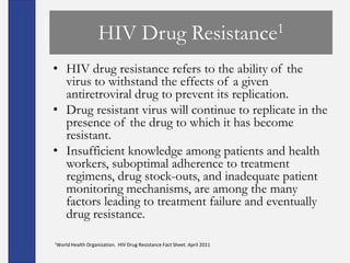 HIV Drug                                  Resistance1

• HIV drug resistance refers to the ability of the
  virus to withstand the effects of a given
  antiretroviral drug to prevent its replication.
• Drug resistant virus will continue to replicate in the
  presence of the drug to which it has become
  resistant.
• Insufficient knowledge among patients and health
  workers, suboptimal adherence to treatment
  regimens, drug stock-outs, and inadequate patient
  monitoring mechanisms, are among the many
  factors leading to treatment failure and eventually
  drug resistance.

1World Health   Organization. HIV Drug Resistance Fact Sheet. April 2011
 