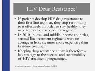 HIV Drug                                  Resistance1

• If patients develop HIV drug resistance to
  their first-line regimen, they stop responding
  to it effectively. In order to stay healthy, they
  need to receive a second-line regimen.
• In 2010, in low- and middle-income countries,
  second-line treatment regimens were on
  average at least six times more expensive than
  first-line treatment.
• Keeping drug resistance at bay is therefore a
  key strategy to the success and sustainability
  of HIV treatment programmes.
1World Health   Organization. HIV Drug Resistance Fact Sheet. April 2011
 