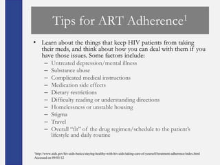 Tips for ART                                          Adherence 1

• Learn about the things that keep HIV patients from taking
  their meds, and think about how you can deal with them if you
  have those issues. Some factors include:
       –    Untreated depression/mental illness
       –    Substance abuse
       –    Complicated medical instructions
       –    Medication side effects
       –    Dietary restrictions
       –    Difficulty reading or understanding directions
       –    Homelessness or unstable housing
       –    Stigma
       –    Travel
       –    Overall ―fit‖ of the drug regimen/schedule to the patient’s
            lifestyle and daily routine

1http://www.aids.gov/hiv-aids-basics/staying-healthy-with-hiv-aids/taking-care-of-yourself/treatment-adherence/index.html

Accessed on 09/03/12
 