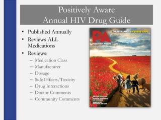 Positively Aware
          Annual HIV Drug Guide
• Published Annually
• Reviews ALL
  Medications
• Reviews:
   –   Medication Class
   –   Manufacturer
   –   Dosage
   –   Side Effects/Toxicity
   –   Drug Interactions
   –   Doctor Comments
   –   Community Comments
 