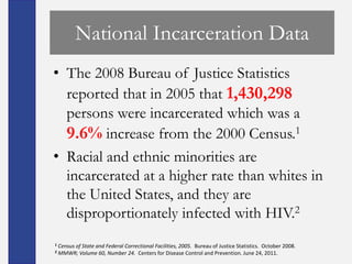 National Incarceration Data
• The 2008 Bureau of Justice Statistics
  reported that in 2005 that 1,430,298
  persons were incarcerated which was a
  9.6% increase from the 2000 Census.1
• Racial and ethnic minorities are
  incarcerated at a higher rate than whites in
  the United States, and they are
  disproportionately infected with HIV.2
1   Census of State and Federal Correctional Facilities, 2005. Bureau of Justice Statistics. October 2008.
2   MMWR; Volume 60, Number 24. Centers for Disease Control and Prevention. June 24, 2011.
 