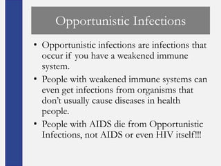 Opportunistic Infections
• Opportunistic infections are infections that
  occur if you have a weakened immune
  system.
• People with weakened immune systems can
  even get infections from organisms that
  don’t usually cause diseases in health
  people.
• People with AIDS die from Opportunistic
  Infections, not AIDS or even HIV itself!!!
 