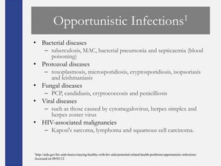 Opportunistic                                             Infections1

• Bacterial diseases
       – tuberculosis, MAC, bacterial pneumonia and septicaemia (blood
         poisoning)
• Protozoal diseases
       – toxoplasmosis, microsporidiosis, cryptosporidiosis, isopsoriasis
         and leishmaniasis
• Fungal diseases
       – PCP, candidiasis, cryptococcosis and penicilliosis
• Viral diseases
       – such as those caused by cytomegalovirus, herpes simplex and
         herpes zoster virus
• HIV-associated malignancies
       – Kaposi's sarcoma, lymphoma and squamous cell carcinoma.


1http://aids.gov/hiv-aids-basics/staying-healthy-with-hiv-aids/potential-related-health-problems/opportunistic-infections/

Accessed on 09/03/12
 