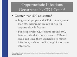 Opportunistic Infections
              Occurrence by CD4 Count1
• Greater than 500 cells/mm3
       – In general, people with CD4 counts greater
         than 500 cells/mm3 are not at risk for
         opportunistic infections.
       – For people with CD4 counts around 500,
         however, the daily fluctuations in CD4 cell
         levels can leave them vulnerable to minor
         infections, such as candidal vaginitis or yeast
         infections.

1http://aids.gov/hiv-aids-basics/staying-healthy-with-hiv-aids/potential-related-health-problems/opportunistic-infections/

Accessed on 09/03/12
 