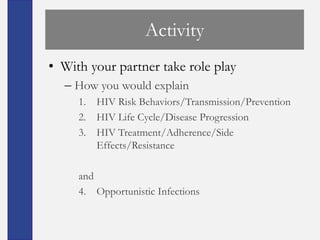 Activity
• With your partner take role play
  – How you would explain
     1. HIV Risk Behaviors/Transmission/Prevention
     2. HIV Life Cycle/Disease Progression
     3. HIV Treatment/Adherence/Side
        Effects/Resistance

     and
     4. Opportunistic Infections
 