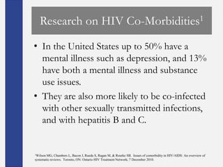 Research on HIV Co-Morbidities1
• In the United States up to 50% have a
  mental illness such as depression, and 13%
  have both a mental illness and substance
  use issues.
• They are also more likely to be co-infected
  with other sexually transmitted infections,
  and with hepatitis B and C.


1Wilson MG, Chambers L, Bacon J, Rueda S, Ragan M, & Rourke SB. Issues of comorbidity in HIV/AIDS: An overview of
systematic reviews. Toronto, ON: Ontario HIV Treatment Network; 7 December 2010.
 