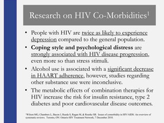 Research on HIV Co-Morbidities1
• People with HIV are twice as likely to experience
  depression compared to the general population.
• Coping style and psychological distress are
  strongly associated with HIV disease progression,
  even more so than stress stimuli.
• Alcohol use is associated with a significant decrease
  in HAART adherence, however, studies regarding
  other substance use were inconclusive.
• The metabolic effects of combination therapies for
  HIV increase the risk for insulin resistance, type 2
  diabetes and poor cardiovascular disease outcomes.
1Wilson MG, Chambers L, Bacon J, Rueda S, Ragan M, & Rourke SB. Issues of comorbidity in HIV/AIDS: An overview of
systematic reviews. Toronto, ON: Ontario HIV Treatment Network; 7 December 2010.
 