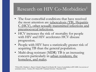 Research on HIV Co-Morbidities1
• The four comorbid conditions that have received
  the most attention are tuberculosis (TB), Hepatitis
  C (HCV), other sexually transmitted infections and
  pneumococcal infections.
• HCV increases the risk of mortality for people
  with HIV and HIV accelerates HCV disease
  progression.
• People with HIV have a statistically greater risk of
  acquiring TB than the general population.
• Multi-drug resistant (MDR) TB is an increasing
  concern particularly in urban residents, the
  homeless, and males.
1Wilson MG, Chambers L, Bacon J, Rueda S, Ragan M, & Rourke SB. Issues of comorbidity in HIV/AIDS: An overview of
systematic reviews. Toronto, ON: Ontario HIV Treatment Network; 7 December 2010.
 