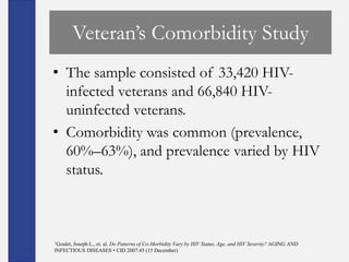 Veteran’s Comorbidity Study
• The sample consisted of 33,420 HIV-
  infected veterans and 66,840 HIV-
  uninfected veterans.
• Comorbidity was common (prevalence,
  60%–63%), and prevalence varied by HIV
  status.



1Goulet,
      Joseph L., et. al. Do Patterns of Co-Morbidity Vary by HIV Status, Age, and HIV Severity? AGING AND
INFECTIOUS DISEASES • CID 2007:45 (15 December)
 