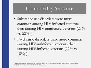 Comorbidity Variance
• Substance use disorders were more
  common among HIV-infected veterans
  than among HIV-uninfected veterans (27%
  vs. 22%; ).
• Psychiatric disorders were more common
  among HIV-uninfected veterans than
  among HIV-infected veterans (22% vs.
  18%; ).

1Goulet,
      Joseph L., et. al. Do Patterns of Co-Morbidity Vary by HIV Status, Age, and HIV Severity? AGING AND
INFECTIOUS DISEASES • CID 2007:45 (15 December)
 
