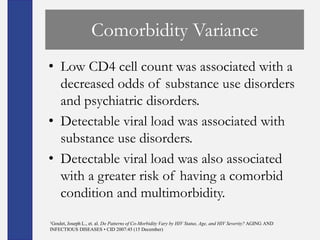 Comorbidity Variance
• Low CD4 cell count was associated with a
  decreased odds of substance use disorders
  and psychiatric disorders.
• Detectable viral load was associated with
  substance use disorders.
• Detectable viral load was also associated
  with a greater risk of having a comorbid
  condition and multimorbidity.
1Goulet,
      Joseph L., et. al. Do Patterns of Co-Morbidity Vary by HIV Status, Age, and HIV Severity? AGING AND
INFECTIOUS DISEASES • CID 2007:45 (15 December)
 